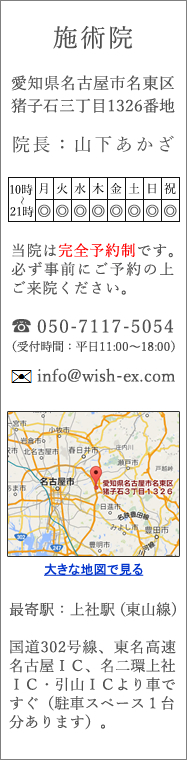［所在地］〒465-0021 愛知県名古屋市名東区猪子石3-1326／［TEL］050-8210-8210／［Email］info@wish-ex.com ／［最寄駅］上社駅(地下鉄東山線)：一社駅・上社駅・本郷駅・藤が丘駅、その他バス停など、施術院から車で10分圏内につきましては無料送迎いたします。［ご注意］当院は完全予約制です。必ず事前にご予約の上ご来院ください。